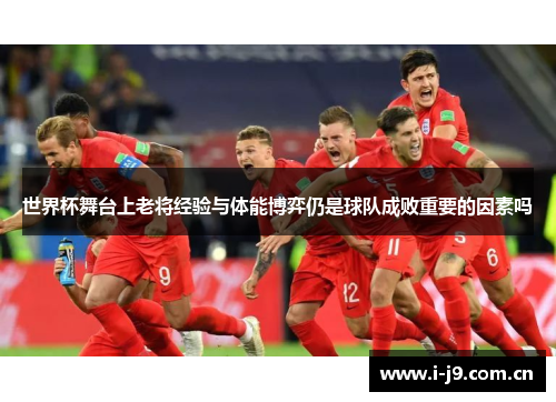 世界杯舞台上老将经验与体能博弈仍是球队成败重要的因素吗 世界杯舞台上老将经验与体能博弈仍是球队成败重要的因素吗