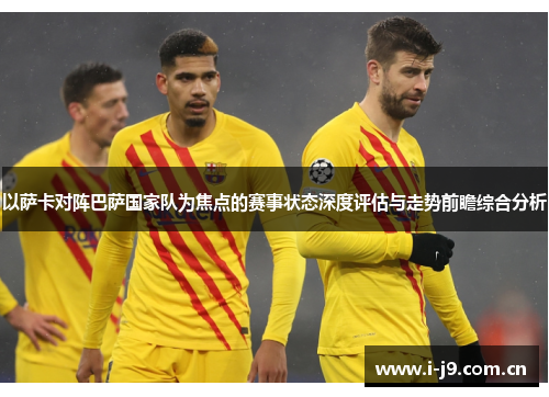 以萨卡对阵巴萨国家队为焦点的赛事状态深度评估与走势前瞻综合分析 以萨卡对阵巴萨国家队为焦点的赛事状态深度评估与走势前瞻综合分析